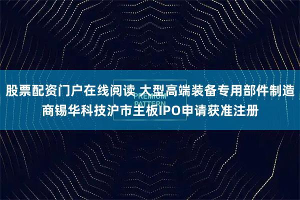 股票配资门户在线阅读 大型高端装备专用部件制造商锡华科技沪市主板IPO申请获准注册