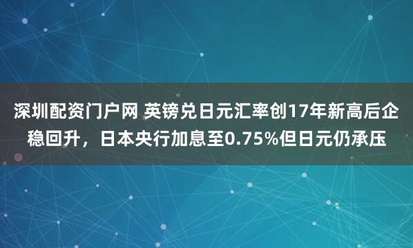深圳配资门户网 英镑兑日元汇率创17年新高后企稳回升，日本央行加息至0.75%但日元仍承压