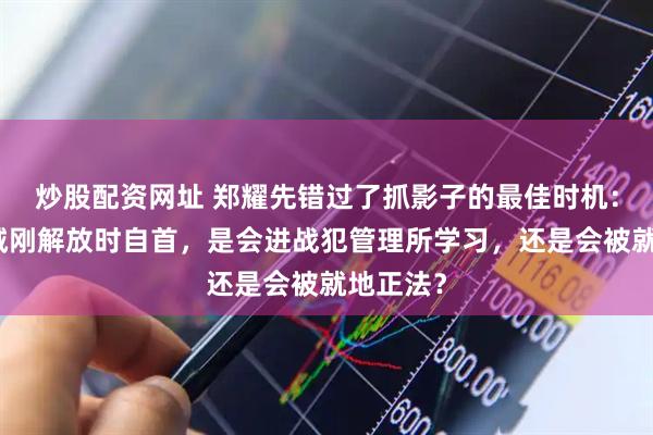 炒股配资网址 郑耀先错过了抓影子的最佳时机：他在山城刚解放时自首，是会进战犯管理所学习，还是会被就地正法？