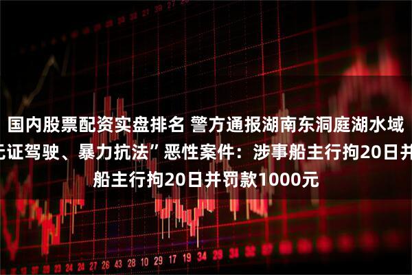 国内股票配资实盘排名 警方通报湖南东洞庭湖水域发生一起 “无证驾驶、暴力抗法”恶性案件：涉事船主行拘20日并罚款1000元